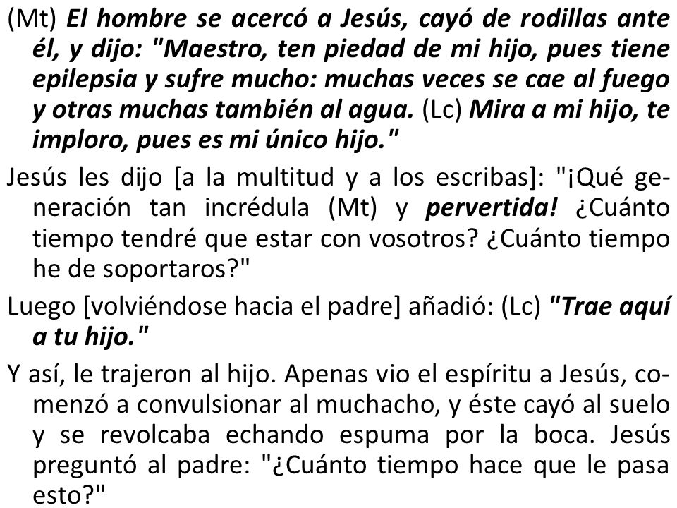 (Mt) El hombre se acercó a Jesús, cayó de rodillas ante él, y dijo: Maestro, ten piedad de mi hijo, pues tiene epilepsia y sufre mucho: muchas veces se cae al fuego y otras muchas tam­bién al agua.