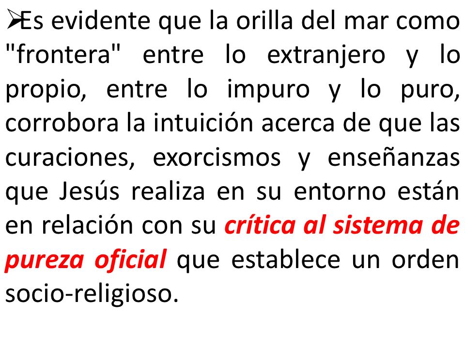Es evidente que la orilla del mar como frontera entre lo extranjero y lo propio, entre lo impuro y lo puro, corrobora la intuición acerca de que las curaciones, exorcismos y enseñanzas que Jesús realiza en su entorno están en relación con su crítica al sistema de pureza oficial que establece un orden socio-religioso.