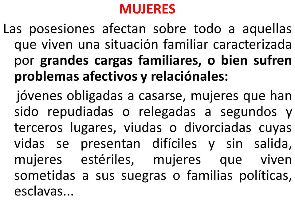MUJERES Las posesiones afectan sobre todo a aquellas que viven una situación familiar caracterizada por grandes cargas familiares, o bien sufren problemas afectivos y relaciónales: jóvenes obligadas a casarse, mujeres que han sido repudiadas o relegadas a segundos y terceros lugares, viudas o divorciadas cuyas vidas se presentan difíciles y sin salida, mujeres estériles, mujeres que viven sometidas a sus suegras o familias políticas, esclavas...