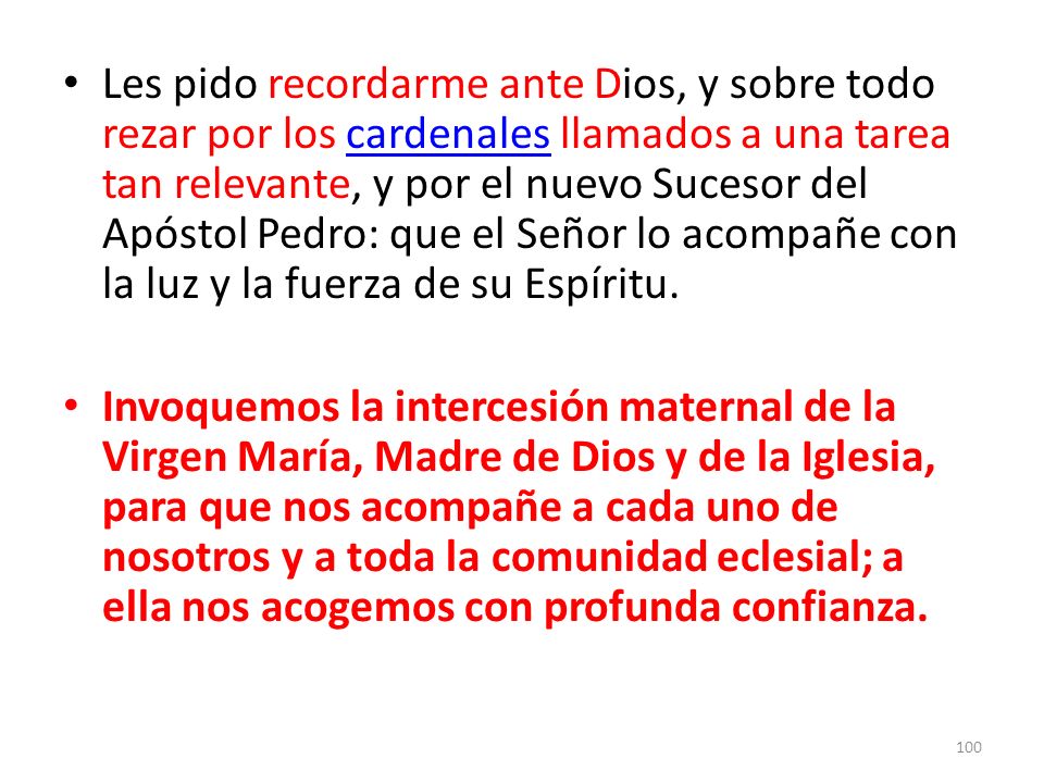 Les pido recordarme ante Dios, y sobre todo rezar por los cardenales llamados a una tarea tan relevante, y por el nuevo Sucesor del Apóstol Pedro: que el Señor lo acompañe con la luz y la fuerza de su Espíritu.