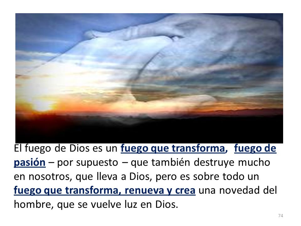 El fuego de Dios es un fuego que transforma, fuego de pasión – por supuesto – que también destruye mucho en nosotros, que lleva a Dios, pero es sobre todo un fuego que transforma, renueva y crea una novedad del hombre, que se vuelve luz en Dios.