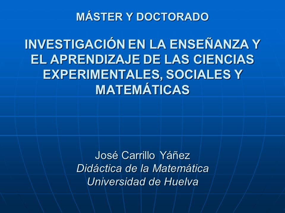 MÁSTER Y DOCTORADO INVESTIGACIÓN EN LA ENSEÑANZA Y EL APRENDIZAJE DE LAS CIENCIAS EXPERIMENTALES, SOCIALES Y MATEMÁTICAS José Carrillo Yáñez Didáctica de la Matemática Universidad de Huelva