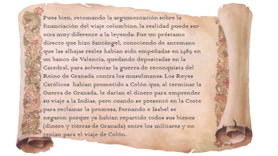 Pues bien, retomando la argumentación sobre la financiación del viaje colombino, la realidad puede ser otra muy diferente a la leyenda: Fue un préstamo directo que hizo Santángel, conociendo de antemano que las alhajas reales habían sido empeñadas en 1489 en un banco de Valencia, quedando depositadas en la Catedral, para solventar la guerra de reconquista del Reino de Granada contra los musulmanes.