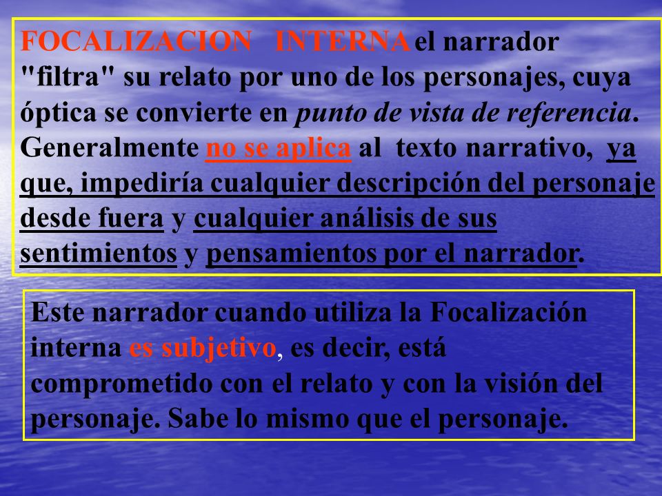 FOCALIZACION INTERNA el narrador filtra su relato por uno de los personajes, cuya óptica se convierte en punto de vista de referencia. Generalmente no se aplica al texto narrativo, ya que, impediría cualquier descripción del personaje desde fuera y cualquier análisis de sus sentimientos y pensamientos por el narrador.