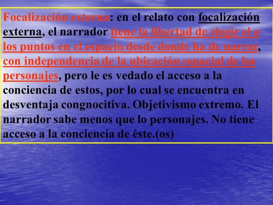 Focalización externa: en el relato con focalización externa, el narrador tiene la libertad de elegir el o los puntos en el espacio desde donde ha de narrar, con independencia de la ubicación espacial de los personajes, pero le es vedado el acceso a la conciencia de estos, por lo cual se encuentra en desventaja congnocitiva.