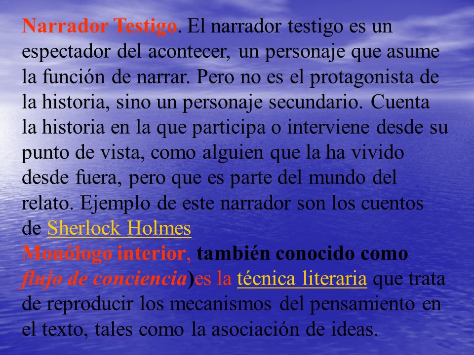 Narrador Testigo. El narrador testigo es un espectador del acontecer, un personaje que asume la función de narrar. Pero no es el protagonista de la historia, sino un personaje secundario. Cuenta la historia en la que participa o interviene desde su punto de vista, como alguien que la ha vivido desde fuera, pero que es parte del mundo del relato. Ejemplo de este narrador son los cuentos de Sherlock Holmes