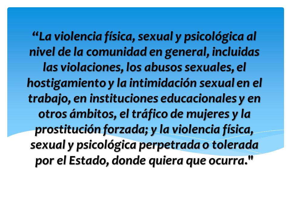 La violencia física, sexual y psicológica al nivel de la comunidad en general, incluidas las violaciones, los abusos sexuales, el hostigamiento y la intimidación sexual en el trabajo, en instituciones educacionales y en otros ámbitos, el tráfico de mujeres y la prostitución forzada; y la violencia física, sexual y psicológica perpetrada o tolerada por el Estado, donde quiera que ocurra.