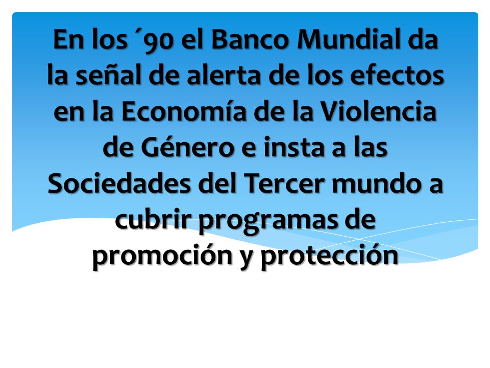 En los ´90 el Banco Mundial da la señal de alerta de los efectos en la Economía de la Violencia de Género e insta a las Sociedades del Tercer mundo a cubrir programas de promoción y protección
