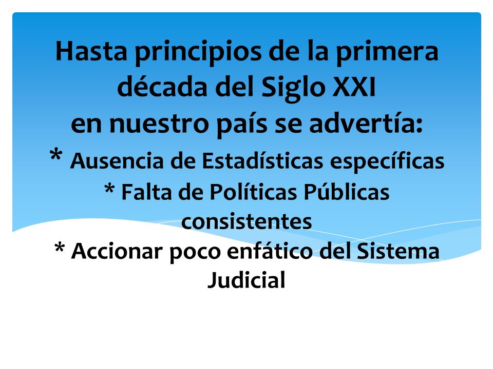 Hasta principios de la primera década del Siglo XXI en nuestro país se advertía: * Ausencia de Estadísticas específicas * Falta de Políticas Públicas consistentes * Accionar poco enfático del Sistema Judicial