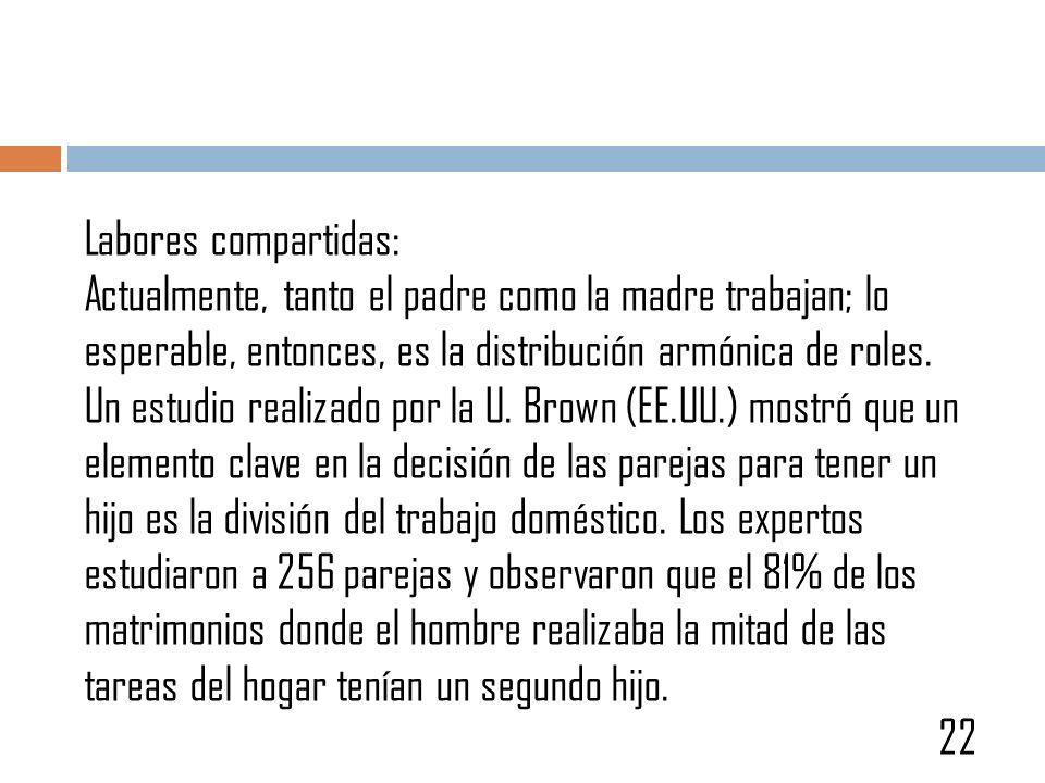 Labores compartidas: Actualmente, tanto el padre como la madre trabajan; lo esperable, entonces, es la distribución armónica de roles. Un estudio realizado por la U. Brown (EE.UU.) mostró que un elemento clave en la decisión de las parejas para tener un hijo es la división del trabajo doméstico. Los expertos estudiaron a 256 parejas y observaron que el 81% de los matrimonios donde el hombre realizaba la mitad de las tareas del hogar tenían un segundo hijo.