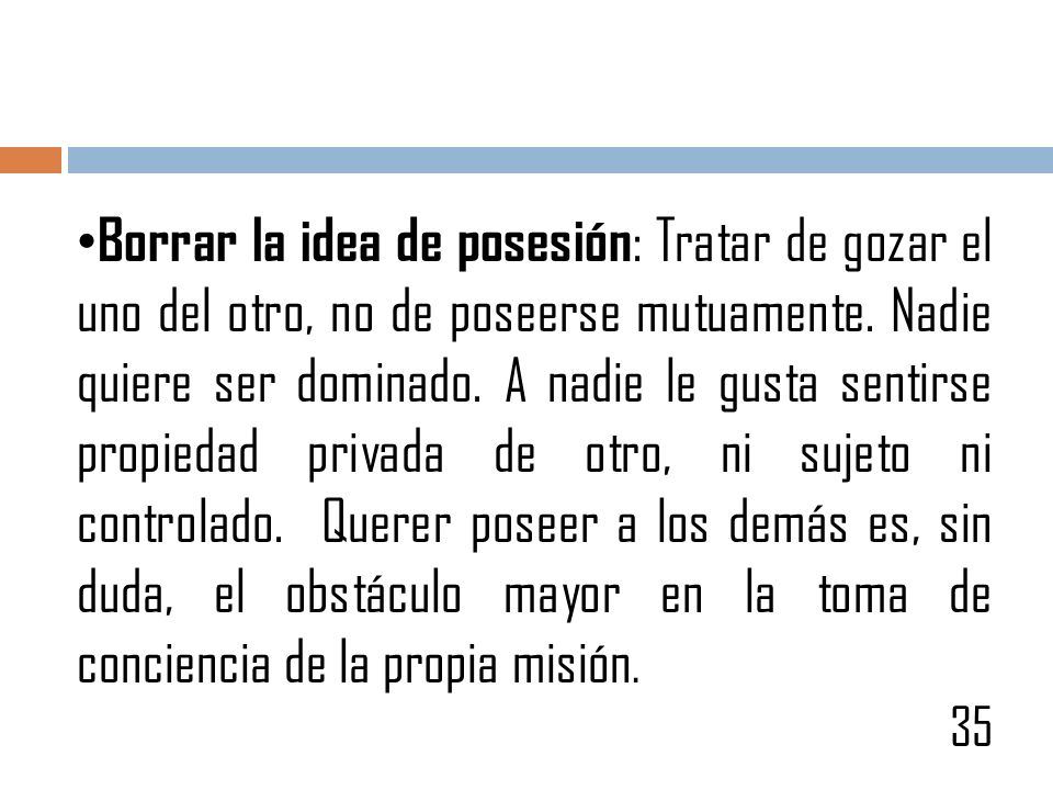 Borrar la idea de posesión: Tratar de gozar el uno del otro, no de poseerse mutuamente. Nadie quiere ser dominado. A nadie le gusta sentirse propiedad privada de otro, ni sujeto ni controlado. Querer poseer a los demás es, sin duda, el obstáculo mayor en la toma de conciencia de la propia misión.