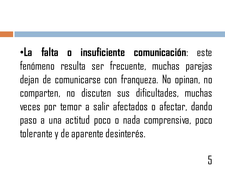 La falta o insuficiente comunicación: este fenómeno resulta ser frecuente, muchas parejas dejan de comunicarse con franqueza. No opinan, no comparten, no discuten sus dificultades, muchas veces por temor a salir afectados o afectar, dando paso a una actitud poco o nada comprensiva, poco tolerante y de aparente desinterés.
