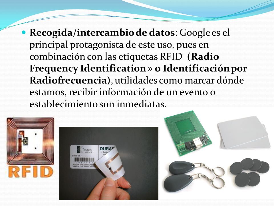 Recogida/intercambio de datos: Google es el principal protagonista de este uso, pues en combinación con las etiquetas RFID (Radio Frequency Identification » o Identificación por Radiofrecuencia), utilidades como marcar dónde estamos, recibir información de un evento o establecimiento son inmediatas.