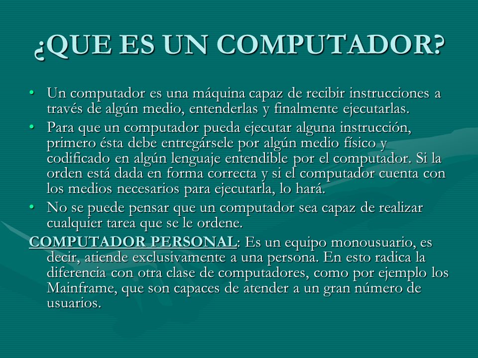 ¿QUE ES UN COMPUTADOR Un computador es una máquina capaz de recibir instrucciones a través de algún medio, entenderlas y finalmente ejecutarlas.