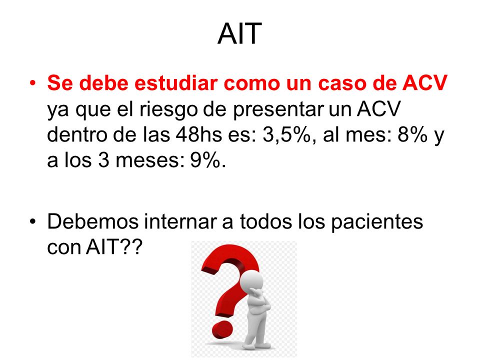 AIT Se debe estudiar como un caso de ACV ya que el riesgo de presentar un ACV dentro de las 48hs es: 3,5%, al mes: 8% y a los 3 meses: 9%.