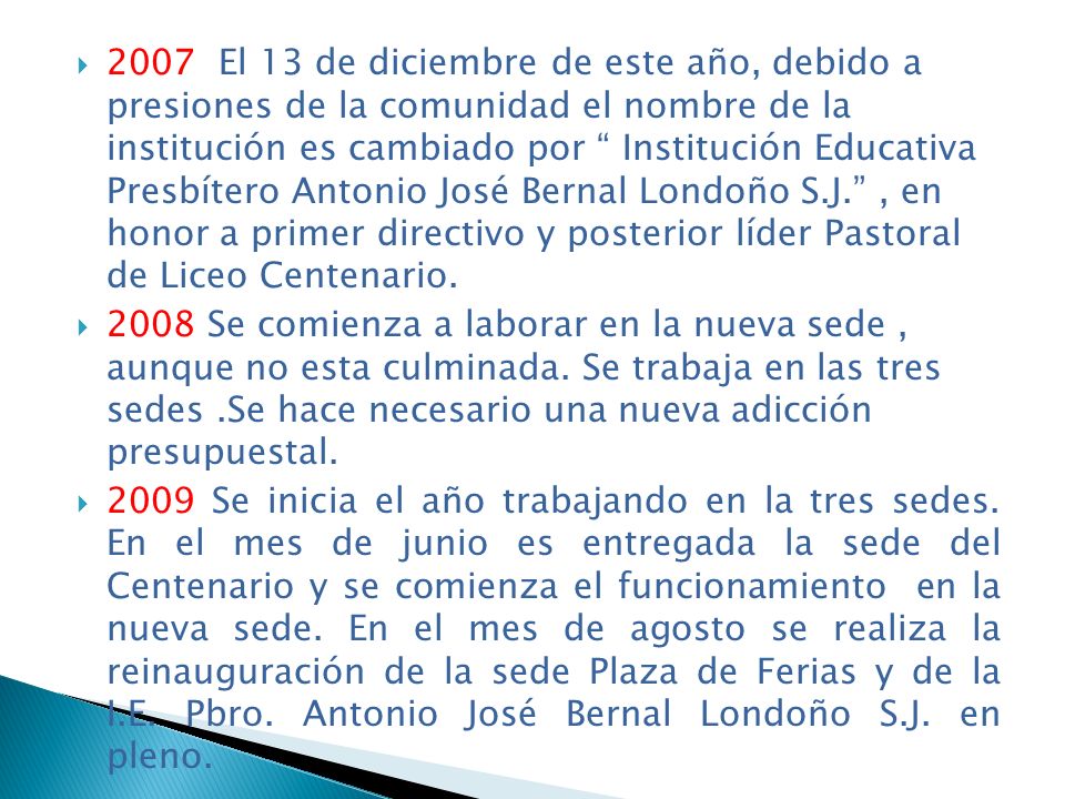 2007 El 13 de diciembre de este año, debido a presiones de la comunidad el nombre de la institución es cambiado por Institución Educativa Presbítero Antonio José Bernal Londoño S.J. , en honor a primer directivo y posterior líder Pastoral de Liceo Centenario.
