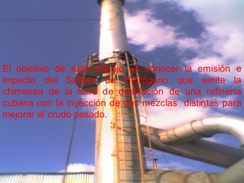 El objetivo de este trabajo es conocer la emisión e impacto del Sulfuro de Hidrógeno que emite la chimenea de la torre de destilación de una refinería cubana con la inyección de dos mezclas distintas para mejorar el crudo pesado.