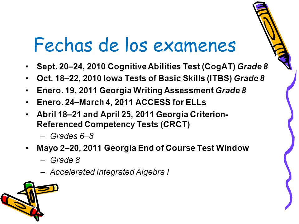 Fechas de los examenes Sept. 20–24, 2010 Cognitive Abilities Test (CogAT) Grade 8. Oct. 18–22, 2010 Iowa Tests of Basic Skills (ITBS) Grade 8.