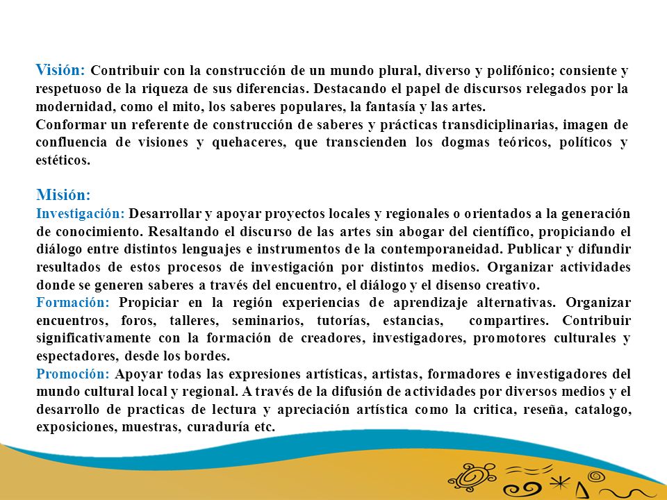 Visión: Contribuir con la construcción de un mundo plural, diverso y polifónico; consiente y respetuoso de la riqueza de sus diferencias. Destacando el papel de discursos relegados por la modernidad, como el mito, los saberes populares, la fantasía y las artes.