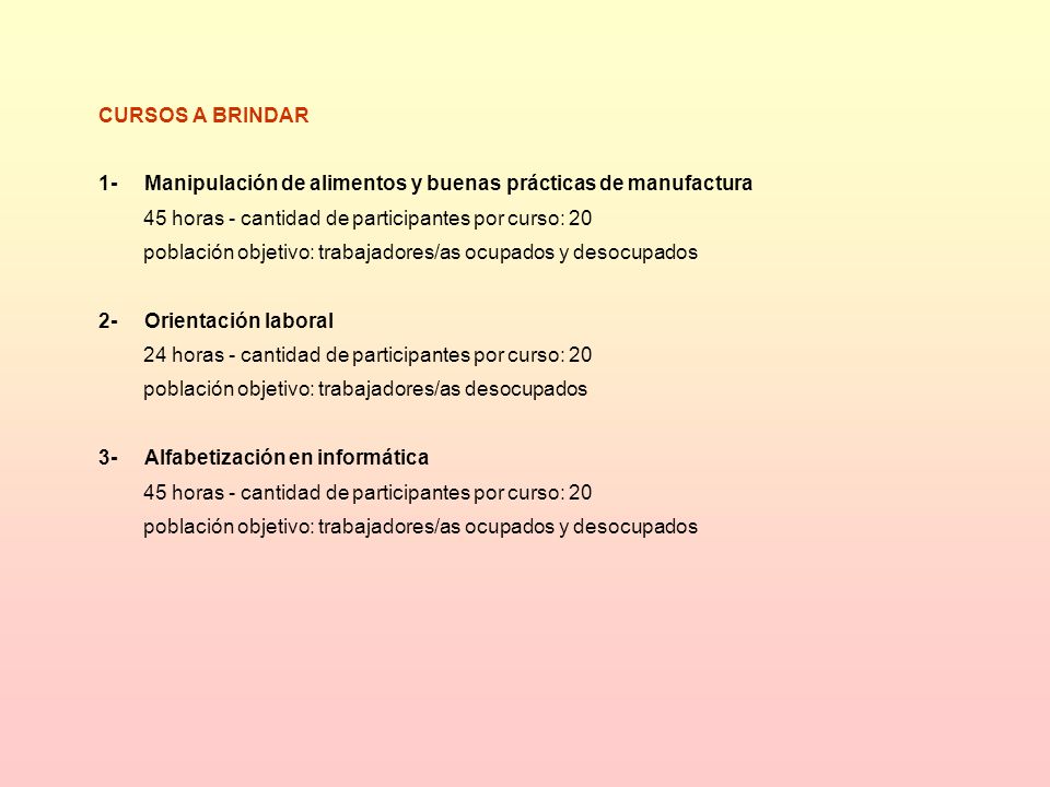 CURSOS A BRINDAR 1- Manipulación de alimentos y buenas prácticas de manufactura 45 horas - cantidad de participantes por curso: 20 población objetivo: trabajadores/as ocupados y desocupados 2- Orientación laboral 24 horas - cantidad de participantes por curso: 20 población objetivo: trabajadores/as desocupados 3- Alfabetización en informática 45 horas - cantidad de participantes por curso: 20 población objetivo: trabajadores/as ocupados y desocupados