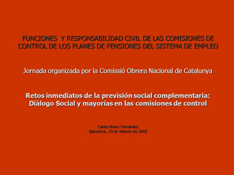 FUNCIONES Y RESPONSABILIDAD CIVIL DE LAS COMISIONES DE CONTROL DE LOS PLANES DE PENSIONES DEL SISTEMA DE EMPLEO Jornada organizada por la Comissió Obrera Nacional de Catalunya Retos inmediatos de la previsión social complementaria: Diálogo Social y mayorías en las comisiones de control Carlos Bravo Fernández Barcelona, 10 de febrero de 2005