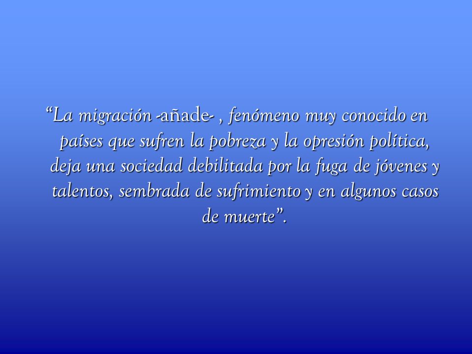 La migración -añade- , fenómeno muy conocido en países que sufren la pobreza y la opresión política, deja una sociedad debilitada por la fuga de jóvenes y talentos, sembrada de sufrimiento y en algunos casos de muerte .