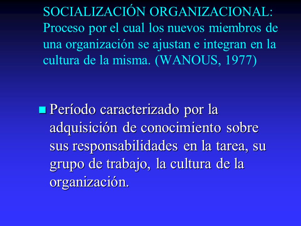 SOCIALIZACIÓN ORGANIZACIONAL: Proceso por el cual los nuevos miembros de una organización se ajustan e integran en la cultura de la misma. (WANOUS, 1977)