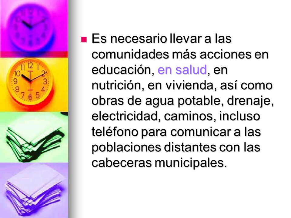 Es necesario llevar a las comunidades más acciones en educación, en salud, en nutrición, en vivienda, así como obras de agua potable, drenaje, electricidad, caminos, incluso teléfono para comunicar a las poblaciones distantes con las cabeceras municipales.