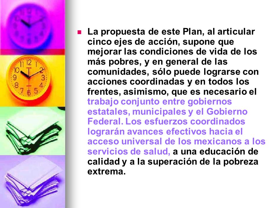 La propuesta de este Plan, al articular cinco ejes de acción, supone que mejorar las condiciones de vida de los más pobres, y en general de las comunidades, sólo puede lograrse con acciones coordinadas y en todos los frentes, asimismo, que es necesario el trabajo conjunto entre gobiernos estatales, municipales y el Gobierno Federal.