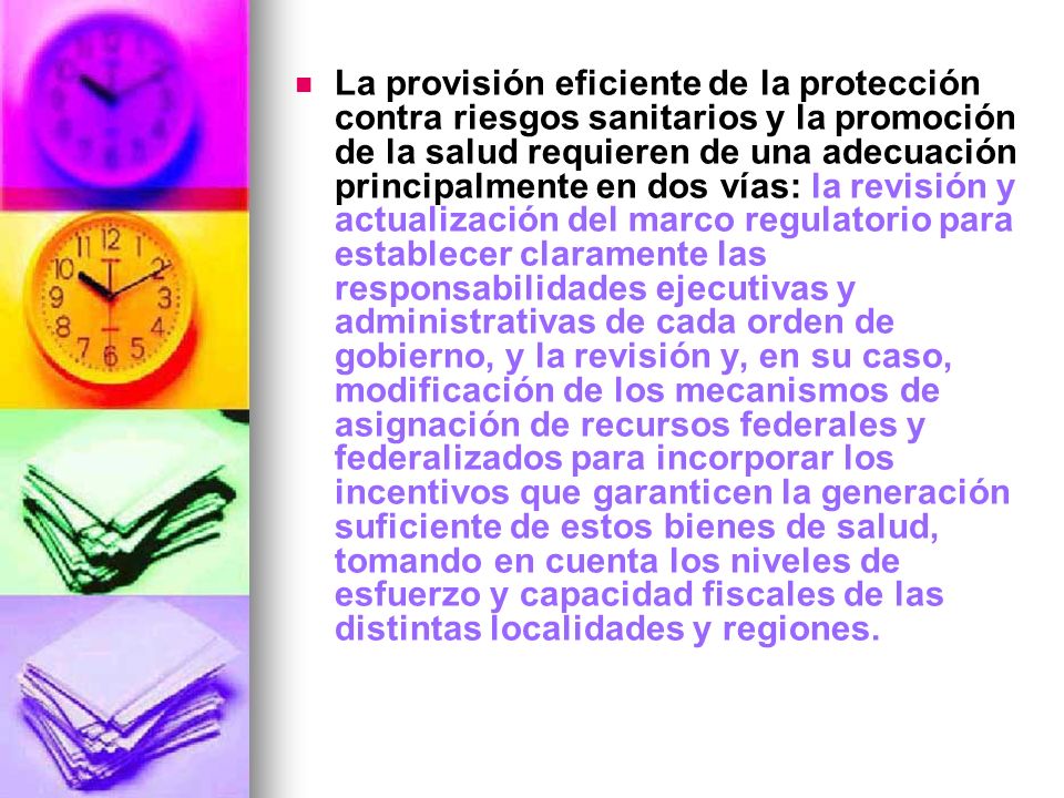 La provisión eficiente de la protección contra riesgos sanitarios y la promoción de la salud requieren de una adecuación principalmente en dos vías: la revisión y actualización del marco regulatorio para establecer claramente las responsabilidades ejecutivas y administrativas de cada orden de gobierno, y la revisión y, en su caso, modificación de los mecanismos de asignación de recursos federales y federalizados para incorporar los incentivos que garanticen la generación suficiente de estos bienes de salud, tomando en cuenta los niveles de esfuerzo y capacidad fiscales de las distintas localidades y regiones.