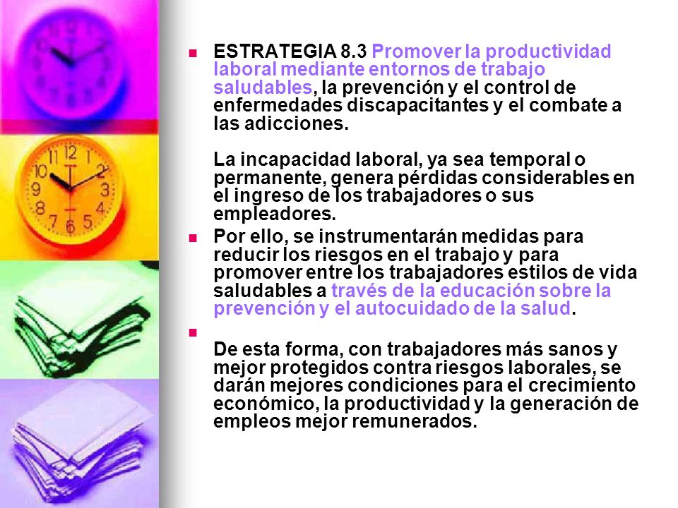 ESTRATEGIA 8.3 Promover la productividad laboral mediante entornos de trabajo saludables, la prevención y el control de enfermedades discapacitantes y el combate a las adicciones. La incapacidad laboral, ya sea temporal o permanente, genera pérdidas considerables en el ingreso de los trabajadores o sus empleadores.