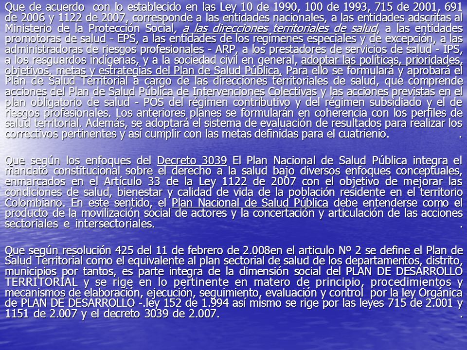 Que de acuerdo con lo establecido en las Ley 10 de 1990, 100 de 1993, 715 de 2001, 691 de 2006 y 1122 de 2007, corresponde a las entidades nacionales, a las entidades adscritas al Ministerio de la Protección Social, a las direcciones territoriales de salud, a las entidades promotoras de salud - EPS, a las entidades de los regímenes especiales y de excepción, a las administradoras de riesgos profesionales - ARP, a los prestadores de servicios de salud - IPS, a los resguardos indígenas, y a la sociedad civil en general, adoptar las políticas, prioridades, objetivos, metas y estrategias del Plan de Salud Pública, Para ello se formulará y aprobará el Plan de Salud Territorial a cargo de las direcciones territoriales de salud, que comprende acciones del Plan de Salud Pública de Intervenciones Colectivas y las acciones previstas en el plan obligatorio de salud - POS del régimen contributivo y del régimen subsidiado y el de riesgos profesionales. Los anteriores planes se formularán en coherencia con los perfiles de salud territorial. Además, se adoptará el sistema de evaluación de resultados para realizar los correctivos pertinentes y así cumplir con las metas definidas para el cuatrienio. .