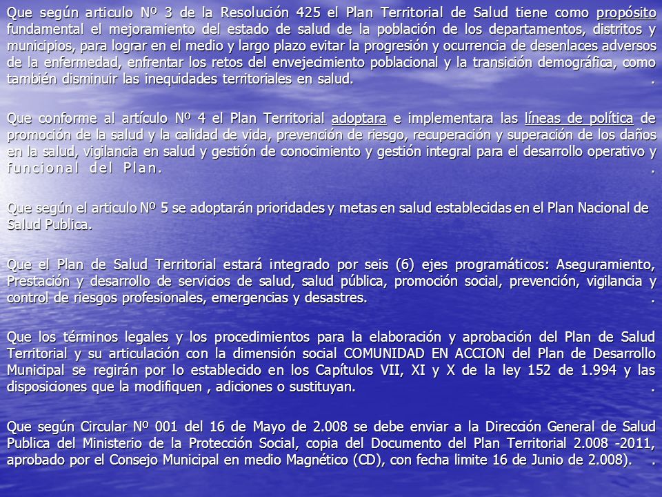 Que según articulo Nº 3 de la Resolución 425 el Plan Territorial de Salud tiene como propósito fundamental el mejoramiento del estado de salud de la población de los departamentos, distritos y municipios, para lograr en el medio y largo plazo evitar la progresión y ocurrencia de desenlaces adversos de la enfermedad, enfrentar los retos del envejecimiento poblacional y la transición demográfica, como también disminuir las inequidades territoriales en salud. .