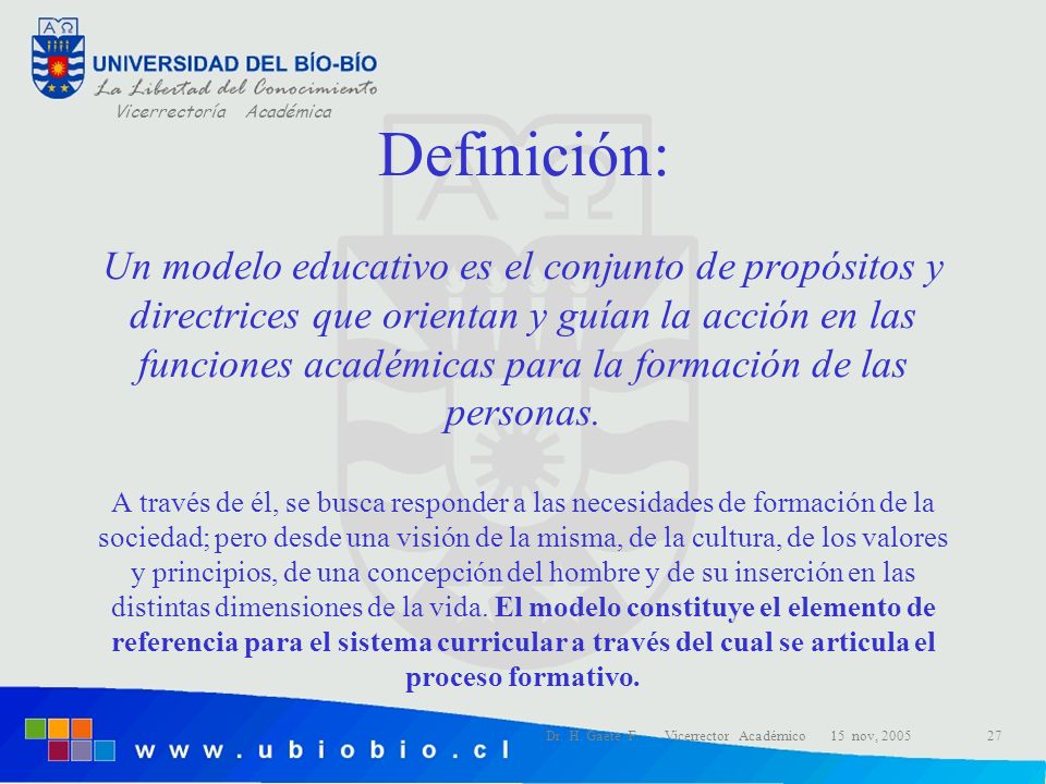 Definición: Un modelo educativo es el conjunto de propósitos y directrices que orientan y guían la acción en las funciones académicas para la formación de las personas. A través de él, se busca responder a las necesidades de formación de la sociedad; pero desde una visión de la misma, de la cultura, de los valores y principios, de una concepción del hombre y de su inserción en las distintas dimensiones de la vida. El modelo constituye el elemento de referencia para el sistema curricular a través del cual se articula el proceso formativo.