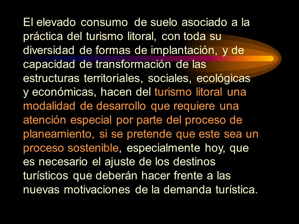 El elevado consumo de suelo asociado a la práctica del turismo litoral, con toda su diversidad de formas de implantación, y de capacidad de transformación de las estructuras territoriales, sociales, ecológicas y económicas, hacen del turismo litoral una modalidad de desarrollo que requiere una atención especial por parte del proceso de planeamiento, si se pretende que este sea un proceso sostenible, especialmente hoy, que es necesario el ajuste de los destinos turísticos que deberán hacer frente a las nuevas motivaciones de la demanda turística.