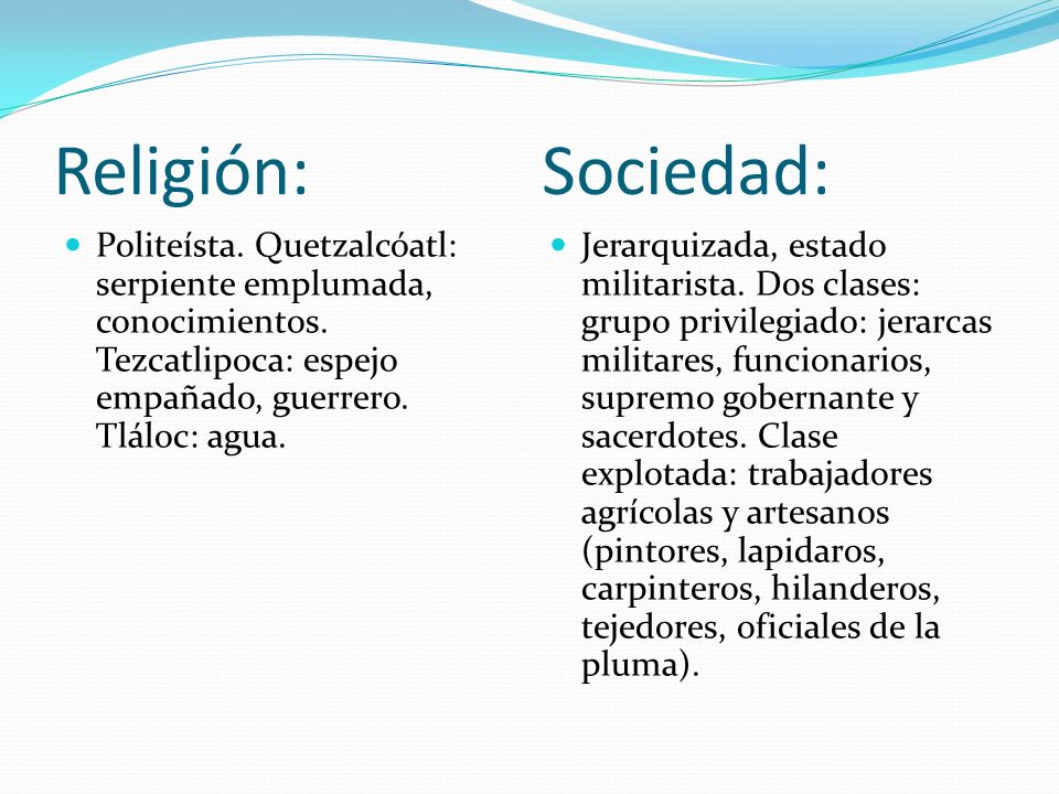 Religión: Sociedad: Politeísta. Quetzalcóatl: serpiente emplumada, conocimientos. Tezcatlipoca: espejo empañado, guerrero. Tláloc: agua.