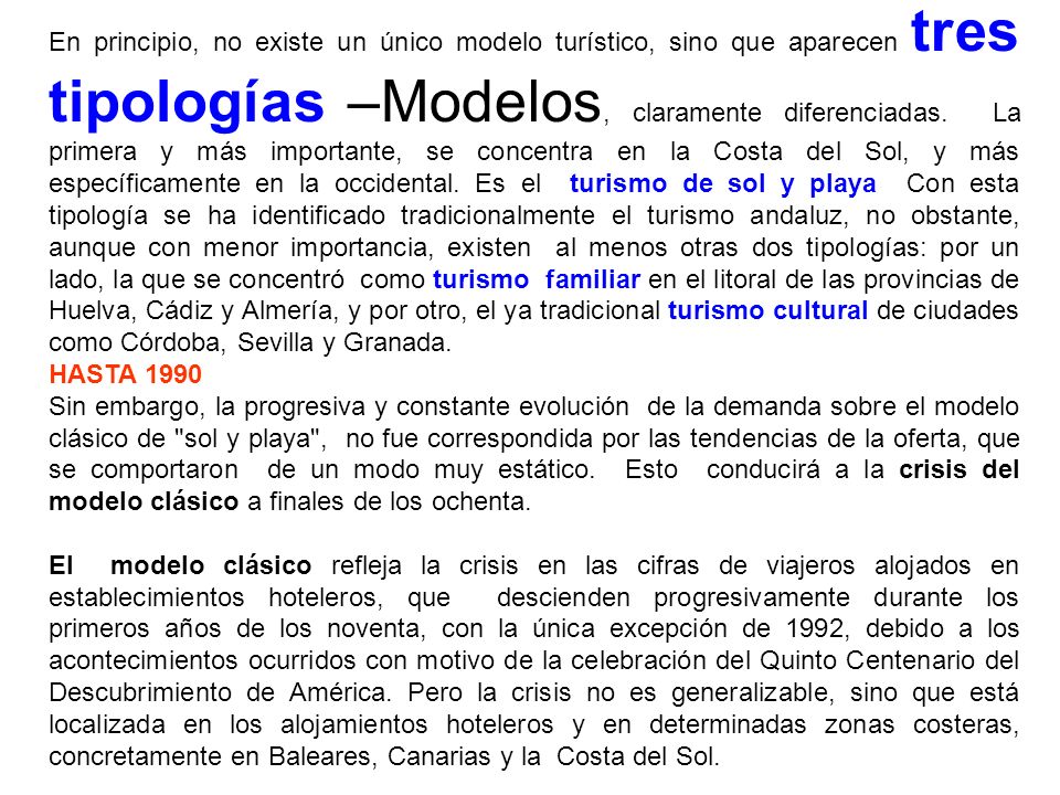 En principio, no existe un único modelo turístico, sino que aparecen tres tipologías –Modelos, claramente diferenciadas. La primera y más importante, se concentra en la Costa del Sol, y más específicamente en la occidental. Es el turismo de sol y playa Con esta tipología se ha identificado tradicionalmente el turismo andaluz, no obstante, aunque con menor importancia, existen al menos otras dos tipologías: por un lado, la que se concentró como turismo familiar en el litoral de las provincias de Huelva, Cádiz y Almería, y por otro, el ya tradicional turismo cultural de ciudades como Córdoba, Sevilla y Granada.