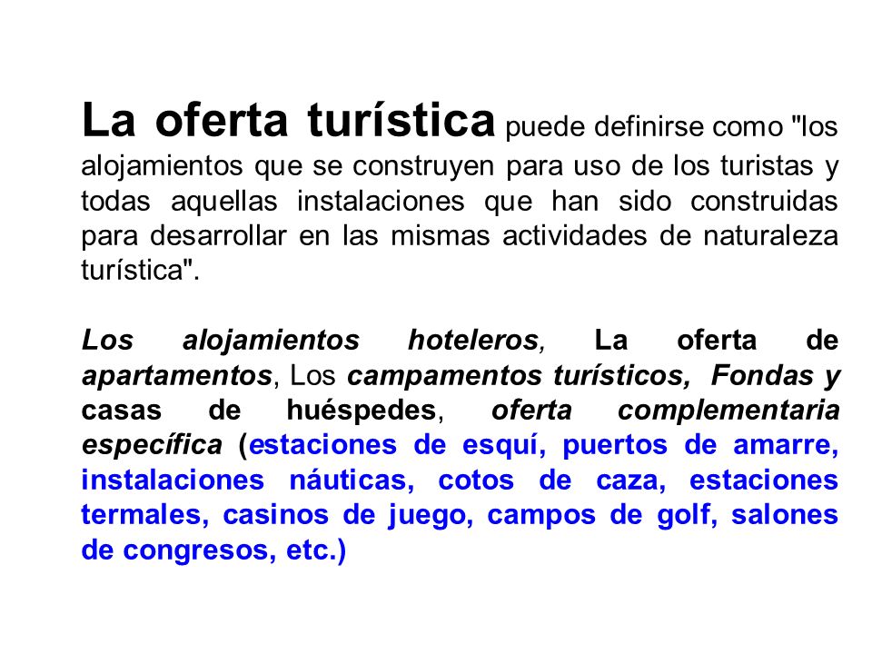 La oferta turística puede definirse como los alojamientos que se construyen para uso de los turistas y todas aquellas instalaciones que han sido construidas para desarrollar en las mismas actividades de naturaleza turística .