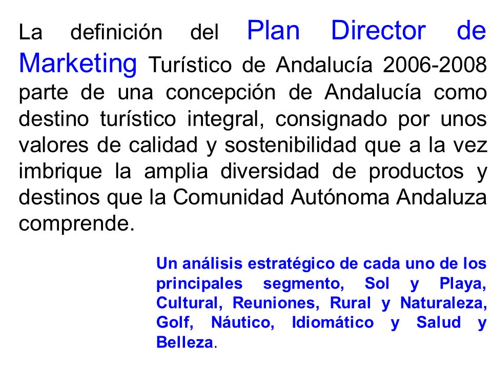 La definición del Plan Director de Marketing Turístico de Andalucía parte de una concepción de Andalucía como destino turístico integral, consignado por unos valores de calidad y sostenibilidad que a la vez imbrique la amplia diversidad de productos y destinos que la Comunidad Autónoma Andaluza comprende.