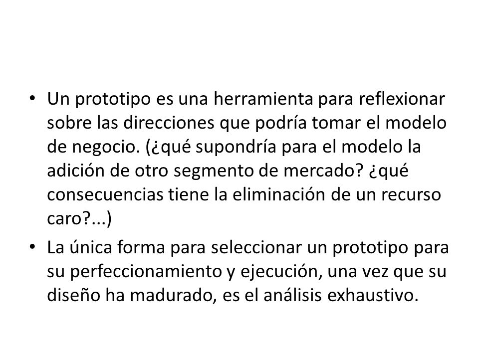 Un prototipo es una herramienta para reflexionar sobre las direcciones que podría tomar el modelo de negocio. (¿qué supondría para el modelo la adición de otro segmento de mercado ¿qué consecuencias tiene la eliminación de un recurso caro ...)