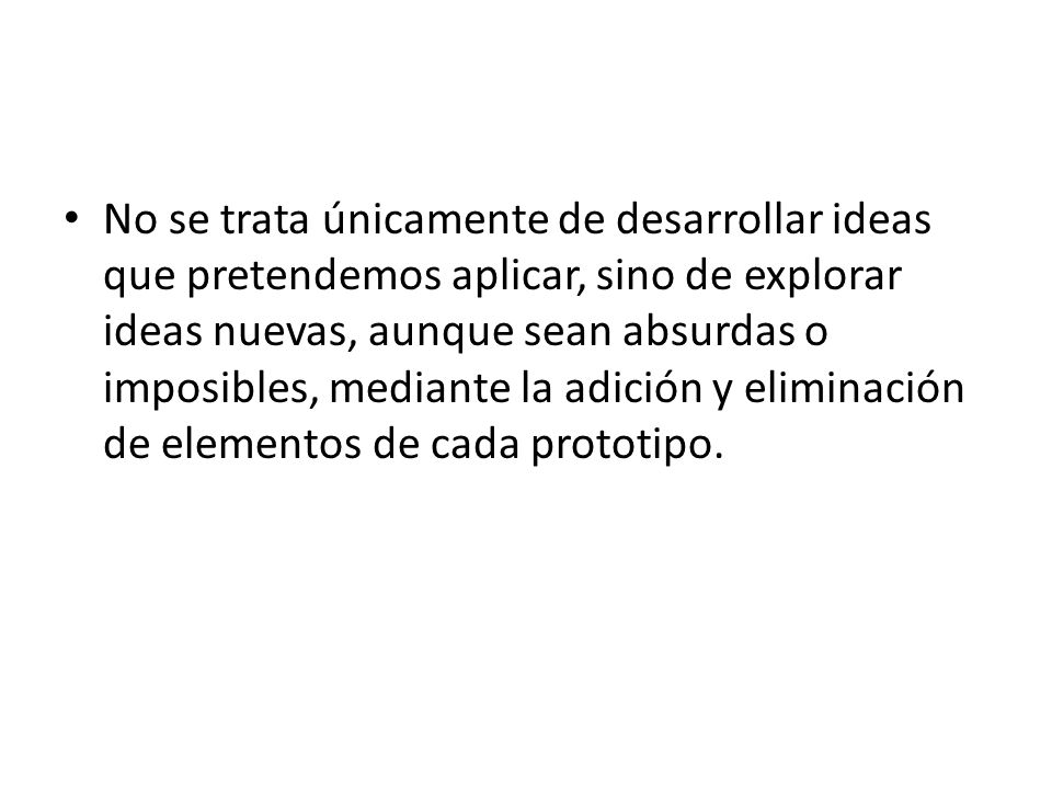 No se trata únicamente de desarrollar ideas que pretendemos aplicar, sino de explorar ideas nuevas, aunque sean absurdas o imposibles, mediante la adición y eliminación de elementos de cada prototipo.