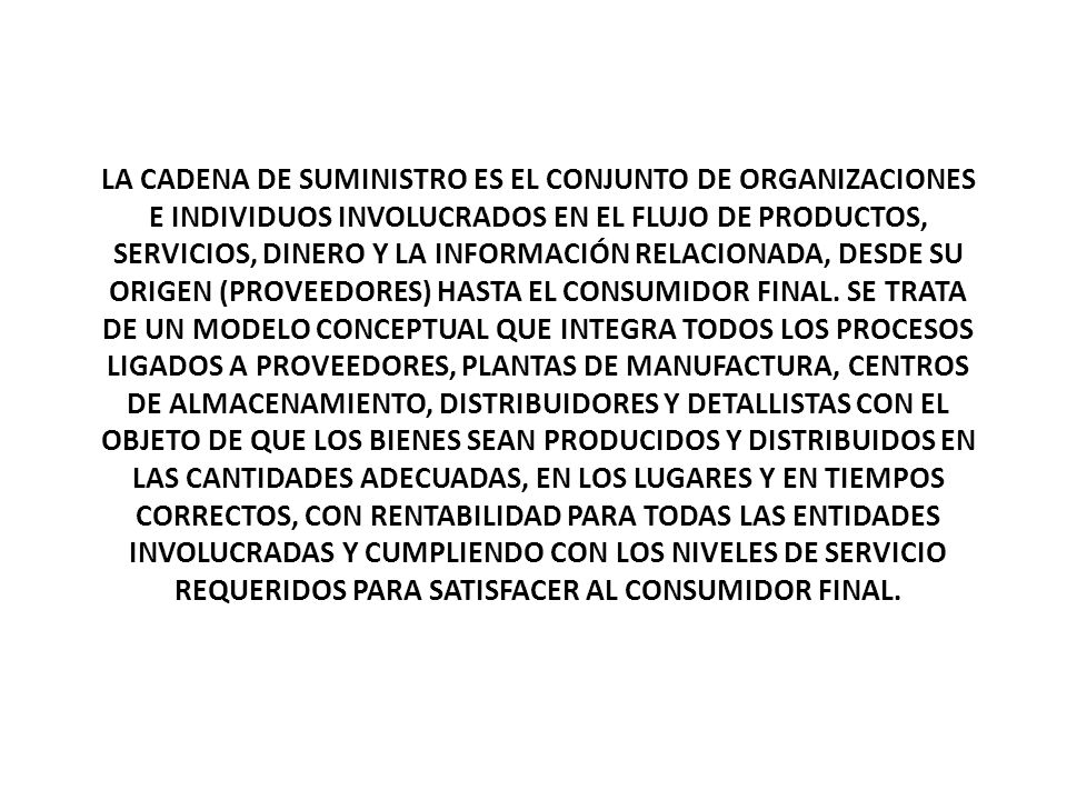 LA CADENA DE SUMINISTRO ES EL CONJUNTO DE ORGANIZACIONES E INDIVIDUOS INVOLUCRADOS EN EL FLUJO DE PRODUCTOS, SERVICIOS, DINERO Y LA INFORMACIÓN RELACIONADA, DESDE SU ORIGEN (PROVEEDORES) HASTA EL CONSUMIDOR FINAL.