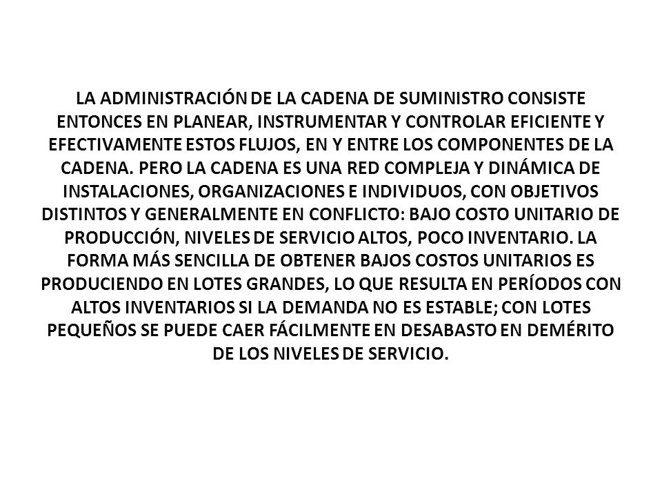 LA ADMINISTRACIÓN DE LA CADENA DE SUMINISTRO CONSISTE ENTONCES EN PLANEAR, INSTRUMENTAR Y CONTROLAR EFICIENTE Y EFECTIVAMENTE ESTOS FLUJOS, EN Y ENTRE LOS COMPONENTES DE LA CADENA.
