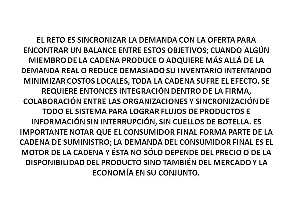 EL RETO ES SINCRONIZAR LA DEMANDA CON LA OFERTA PARA ENCONTRAR UN BALANCE ENTRE ESTOS OBJETIVOS; CUANDO ALGÚN MIEMBRO DE LA CADENA PRODUCE O ADQUIERE MÁS ALLÁ DE LA DEMANDA REAL O REDUCE DEMASIADO SU INVENTARIO INTENTANDO MINIMIZAR COSTOS LOCALES, TODA LA CADENA SUFRE EL EFECTO.