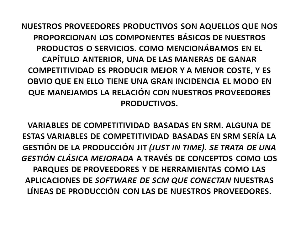 NUESTROS PROVEEDORES PRODUCTIVOS SON AQUELLOS QUE NOS PROPORCIONAN LOS COMPONENTES BÁSICOS DE NUESTROS PRODUCTOS O SERVICIOS. COMO MENCIONÁBAMOS EN EL CAPÍTULO ANTERIOR, UNA DE LAS MANERAS DE GANAR COMPETITIVIDAD ES PRODUCIR MEJOR Y A MENOR COSTE, Y ES OBVIO QUE EN ELLO TIENE UNA GRAN INCIDENCIA EL MODO EN QUE MANEJAMOS LA RELACIÓN CON NUESTROS PROVEEDORES PRODUCTIVOS.