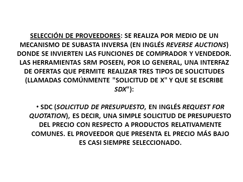 SELECCIÓN DE PROVEEDORES: SE REALIZA POR MEDIO DE UN MECANISMO DE SUBASTA INVERSA (EN INGLÉS REVERSE AUCTIONS) DONDE SE INVIERTEN LAS FUNCIONES DE COMPRADOR Y VENDEDOR. LAS HERRAMIENTAS SRM POSEEN, POR LO GENERAL, UNA INTERFAZ DE OFERTAS QUE PERMITE REALIZAR TRES TIPOS DE SOLICITUDES (LLAMADAS COMÚNMENTE SOLICITUD DE X Y QUE SE ESCRIBE SDX ):