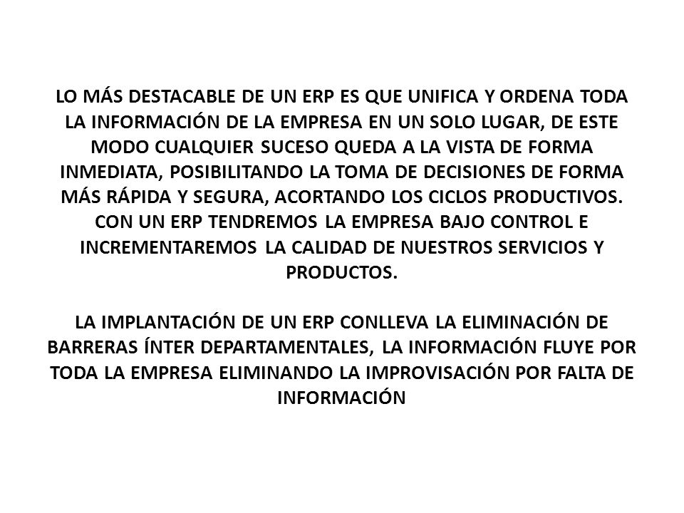 LO MÁS DESTACABLE DE UN ERP ES QUE UNIFICA Y ORDENA TODA LA INFORMACIÓN DE LA EMPRESA EN UN SOLO LUGAR, DE ESTE MODO CUALQUIER SUCESO QUEDA A LA VISTA DE FORMA INMEDIATA, POSIBILITANDO LA TOMA DE DECISIONES DE FORMA MÁS RÁPIDA Y SEGURA, ACORTANDO LOS CICLOS PRODUCTIVOS. CON UN ERP TENDREMOS LA EMPRESA BAJO CONTROL E INCREMENTAREMOS LA CALIDAD DE NUESTROS SERVICIOS Y PRODUCTOS.