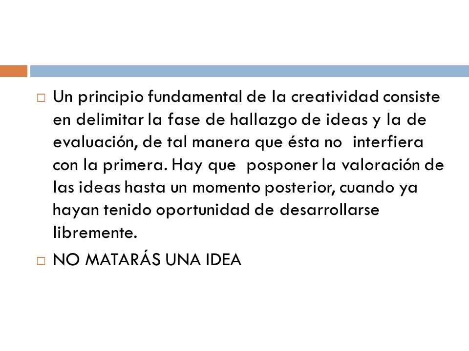 Un principio fundamental de la creatividad consiste en delimitar la fase de hallazgo de ideas y la de evaluación, de tal manera que ésta no interfiera con la primera. Hay que posponer la valoración de las ideas hasta un momento posterior, cuando ya hayan tenido oportunidad de desarrollarse libremente.