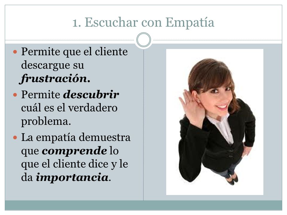 1. Escuchar con Empatía Permite que el cliente descargue su frustración. Permite descubrir cuál es el verdadero problema.