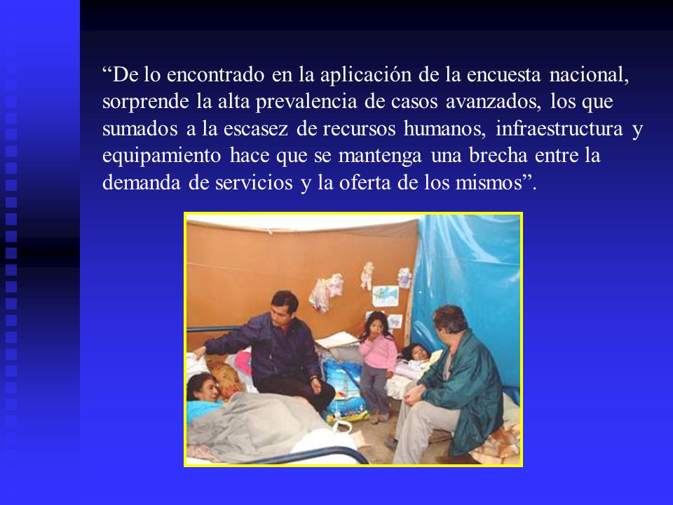 De lo encontrado en la aplicación de la encuesta nacional, sorprende la alta prevalencia de casos avanzados, los que sumados a la escasez de recursos humanos, infraestructura y equipamiento hace que se mantenga una brecha entre la demanda de servicios y la oferta de los mismos .